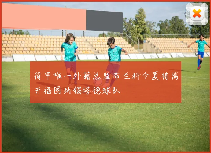 荷甲唯一外籍总监布兰科今夏将离开福图纳锡塔德球队