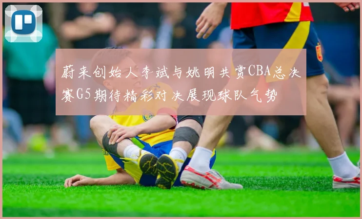 蔚来创始人李斌与姚明共赏CBA总决赛G5期待精彩对决展现球队气势