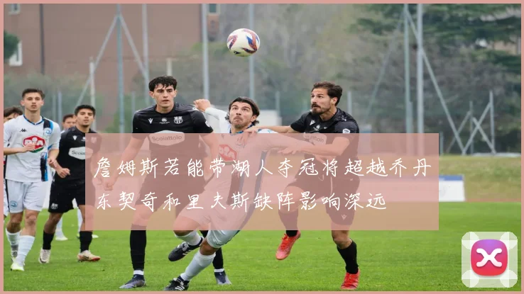 詹姆斯若能带湖人夺冠将超越乔丹东契奇和里夫斯缺阵影响深远