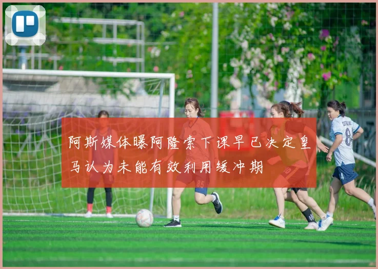 阿斯媒体曝阿隆索下课早已决定皇马认为未能有效利用缓冲期
