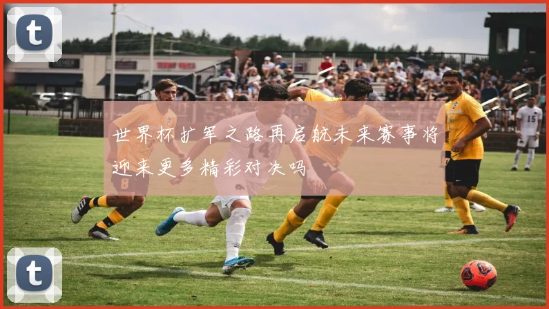 世界杯扩军之路再启航未来赛事将迎来更多精彩对决吗