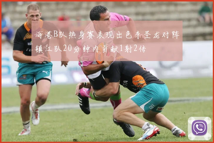 海港B队热身赛表现出色李圣龙对阵镇江队20分钟内贡献1射2传