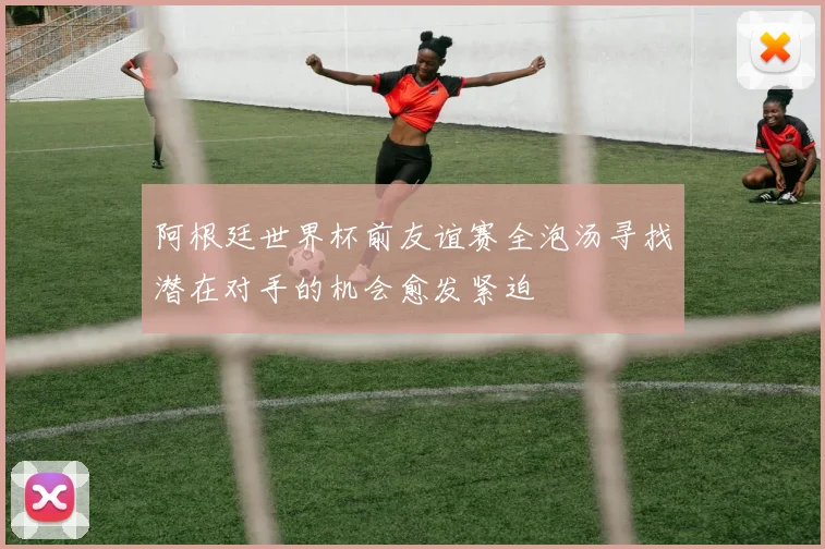 阿根廷世界杯前友谊赛全泡汤寻找潜在对手的机会愈发紧迫