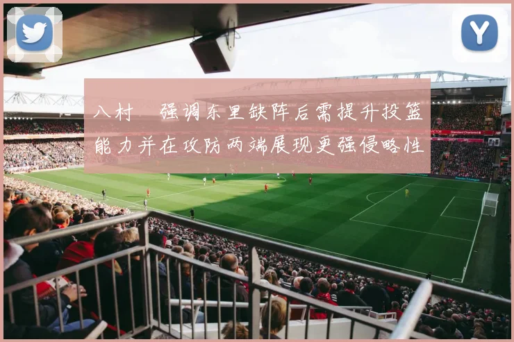 八村塁强调东里缺阵后需提升投篮能力并在攻防两端展现更强侵略性