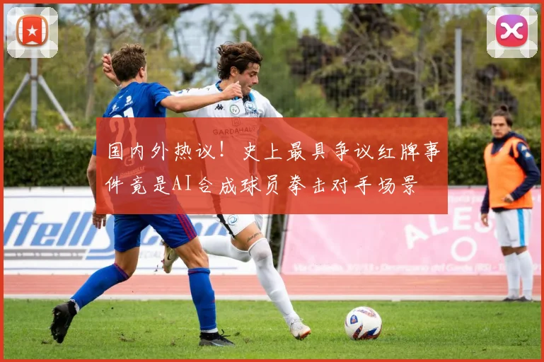 国内外热议！史上最具争议红牌事件竟是AI合成球员拳击对手场景