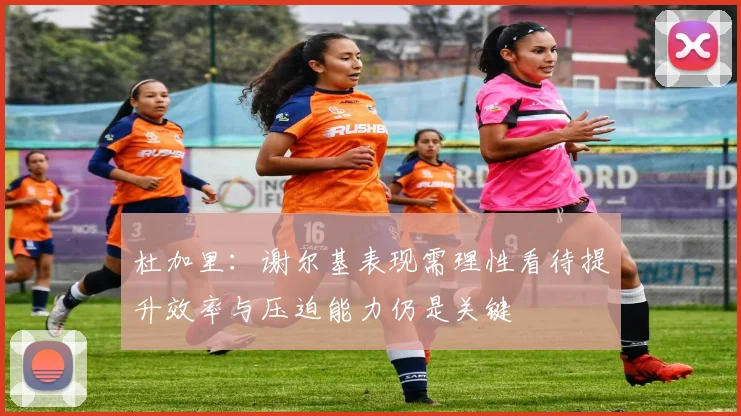 杜加里：谢尔基表现需理性看待提升效率与压迫能力仍是关键