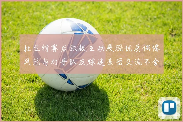 杜兰特赛后积极互动展现优质偶像风范与对手队友球迷亲密交流不舍离场