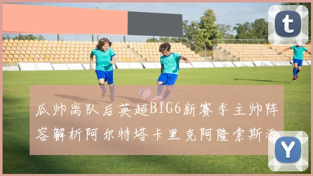 瓜帅离队后英超BIG6新赛季主帅阵容解析阿尔特塔卡里克阿隆索斯洛特的挑战与机遇