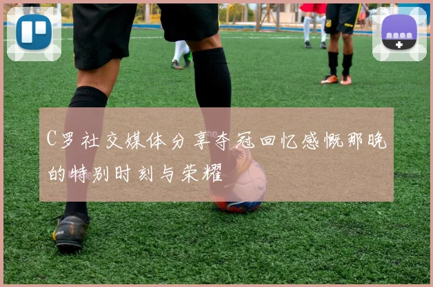 C罗社交媒体分享夺冠回忆感慨那晚的特别时刻与荣耀