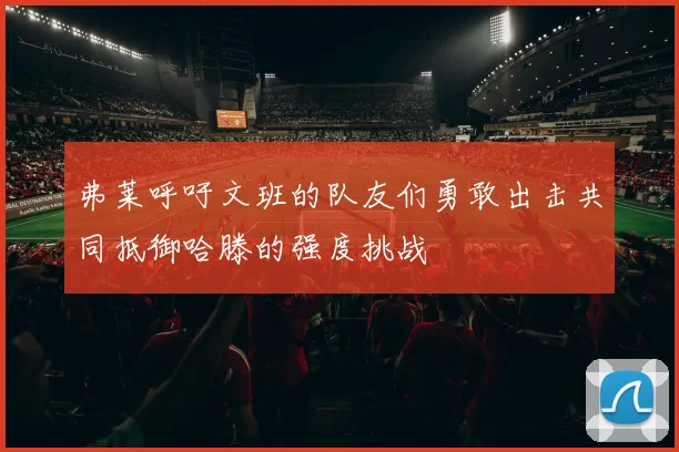 弗莱呼吁文班的队友们勇敢出击共同抵御哈滕的强度挑战