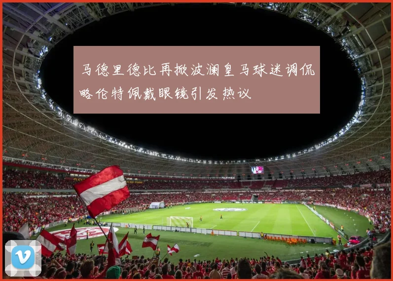 马德里德比再掀波澜皇马球迷调侃略伦特佩戴眼镜引发热议