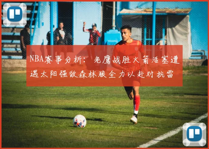 NBA赛事分析：老鹰战胜火箭活塞遭遇太阳强敌森林狼全力以赴对抗雷霆