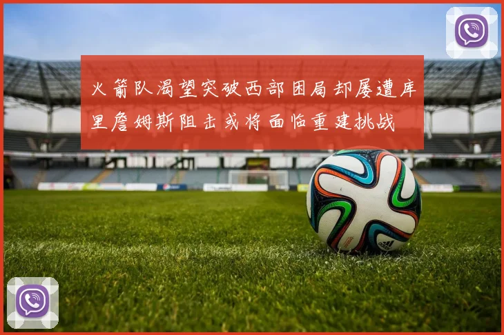 火箭队渴望突破西部困局却屡遭库里詹姆斯阻击或将面临重建挑战