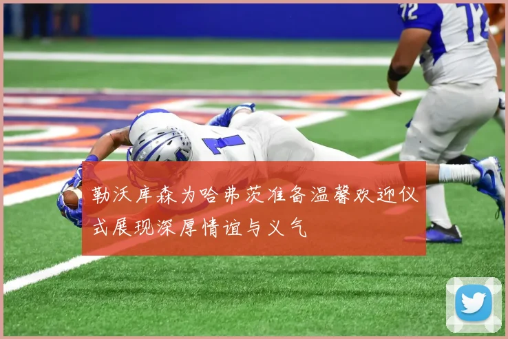 勒沃库森为哈弗茨准备温馨欢迎仪式展现深厚情谊与义气