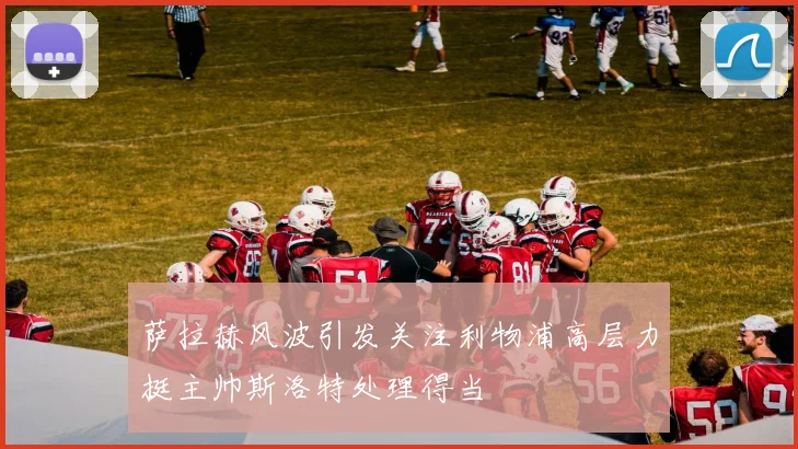 萨拉赫风波引发关注利物浦高层力挺主帅斯洛特处理得当
