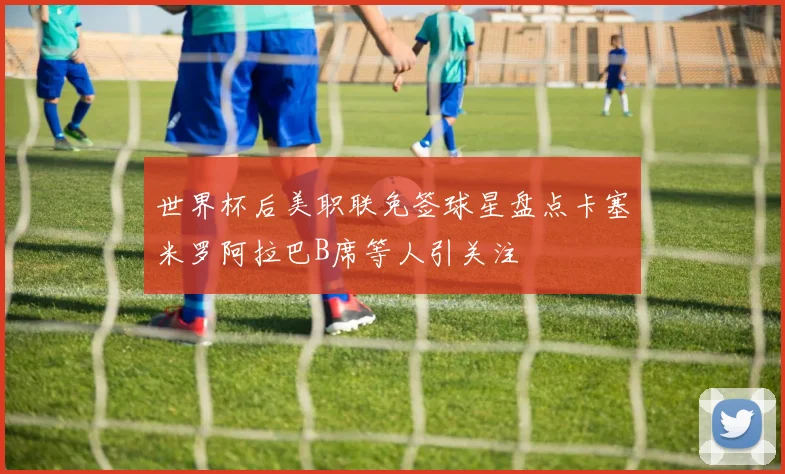 世界杯后美职联免签球星盘点卡塞米罗阿拉巴B席等人引关注