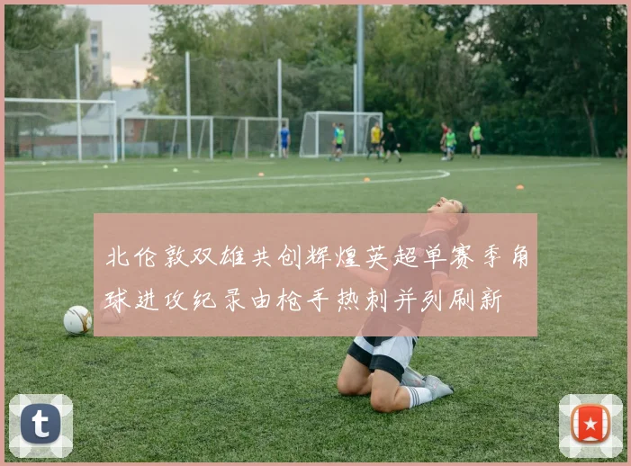 北伦敦双雄共创辉煌英超单赛季角球进攻纪录由枪手热刺并列刷新