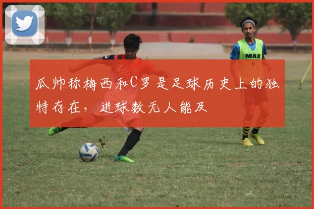 瓜帅称梅西和C罗是足球历史上的独特存在，进球数无人能及