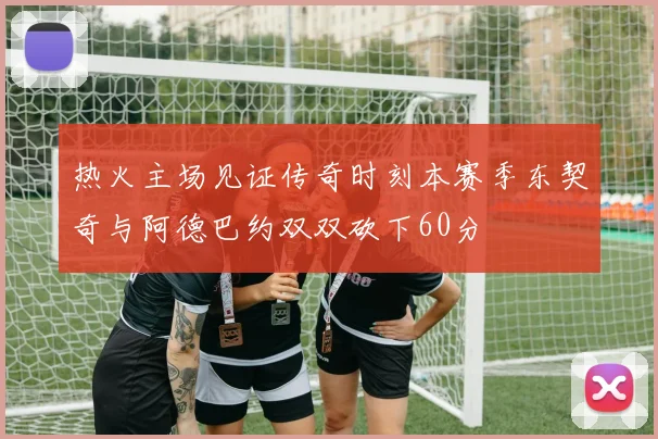 热火主场见证传奇时刻本赛季东契奇与阿德巴约双双砍下60分