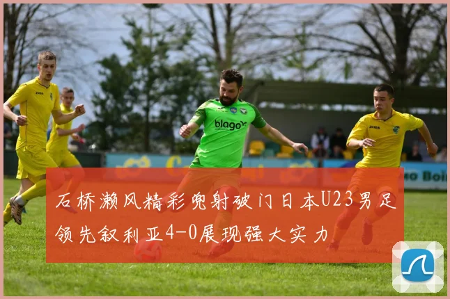 石桥濑风精彩兜射破门日本U23男足领先叙利亚4-0展现强大实力