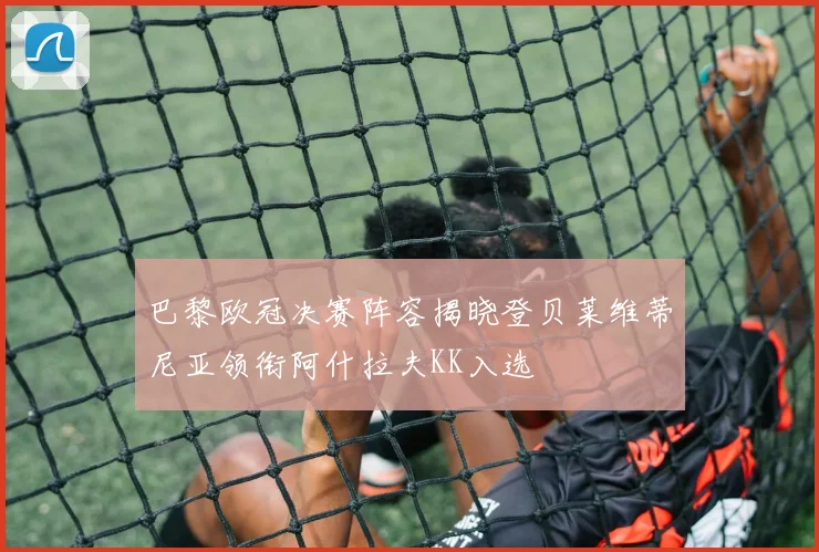 巴黎欧冠决赛阵容揭晓登贝莱维蒂尼亚领衔阿什拉夫KK入选