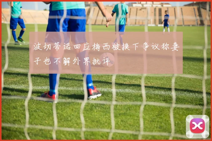 波切蒂诺回应梅西被换下争议称妻子也不解外界批评