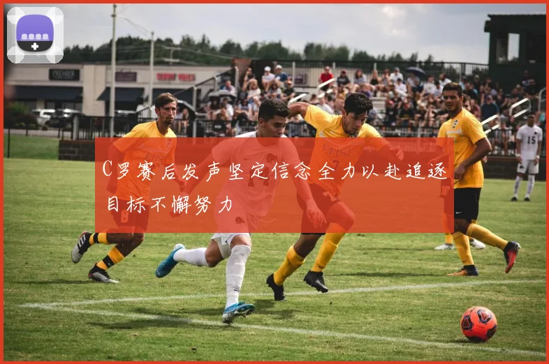 C罗赛后发声坚定信念全力以赴追逐目标不懈努力