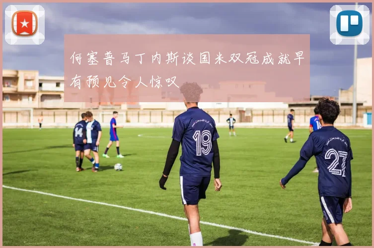 何塞普马丁内斯谈国米双冠成就早有预见令人惊叹