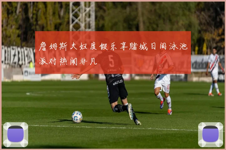 詹姆斯夫妇度假乐享赌城日间泳池派对热闹非凡